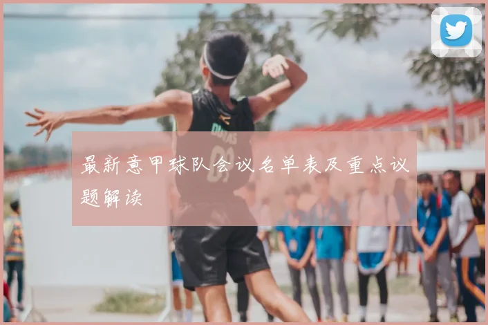 最新意甲球队会议名单表及重点议题解读