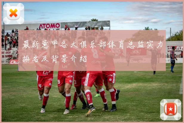 最新意甲各大俱乐部体育总监实力排名及背景介绍