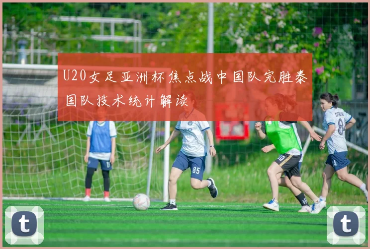 U20女足亚洲杯焦点战中国队完胜泰国队技术统计解读