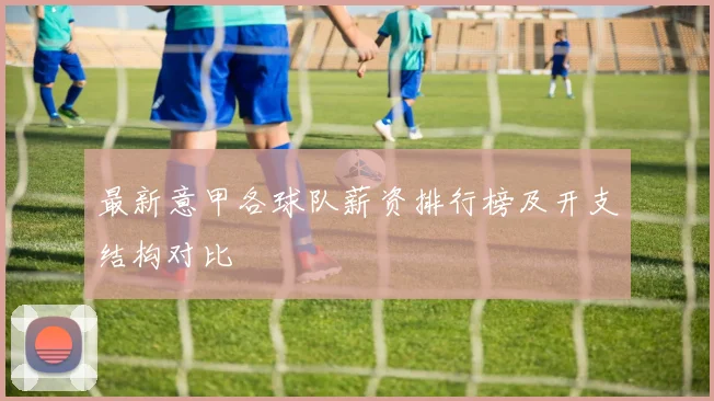 最新意甲各球队薪资排行榜及开支结构对比